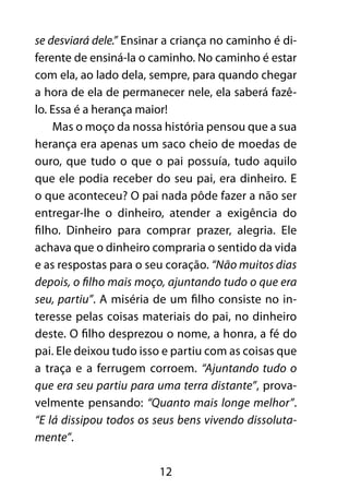 12
se desviará dele.” Ensinar a criança no caminho é di-
ferente de ensiná-la o caminho. No caminho é estar
com ela, ao lado dela, sempre, para quando chegar
a hora de ela de permanecer nele, ela saberá fazê-
lo. Essa é a herança maior!
Mas o moço da nossa história pensou que a sua
herança era apenas um saco cheio de moedas de
ouro, que tudo o que o pai possuía, tudo aquilo
que ele podia receber do seu pai, era dinheiro. E
o que aconteceu? O pai nada pôde fazer a não ser
entregar-lhe o dinheiro, atender a exigência do
filho. Dinheiro para comprar prazer, alegria. Ele
achava que o dinheiro compraria o sentido da vida
e as respostas para o seu coração. “Não muitos dias
depois, o filho mais moço, ajuntando tudo o que era
seu, partiu”. A miséria de um filho consiste no in-
teresse pelas coisas materiais do pai, no dinheiro
deste. O filho desprezou o nome, a honra, a fé do
pai. Ele deixou tudo isso e partiu com as coisas que
a traça e a ferrugem corroem. “Ajuntando tudo o
que era seu partiu para uma terra distante”, prova-
velmente pensando: “Quanto mais longe melhor”.
“E lá dissipou todos os seus bens vivendo dissoluta-
mente”.
 