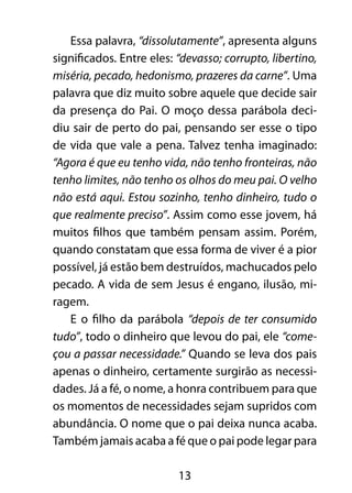 13
Essa palavra, “dissolutamente”, apresenta alguns
significados. Entre eles: “devasso; corrupto, libertino,
miséria, pecado, hedonismo, prazeres da carne”. Uma
palavra que diz muito sobre aquele que decide sair
da presença do Pai. O moço dessa parábola deci-
diu sair de perto do pai, pensando ser esse o tipo
de vida que vale a pena. Talvez tenha imaginado:
“Agora é que eu tenho vida, não tenho fronteiras, não
tenho limites, não tenho os olhos do meu pai. O velho
não está aqui. Estou sozinho, tenho dinheiro, tudo o
que realmente preciso”. Assim como esse jovem, há
muitos filhos que também pensam assim. Porém,
quando constatam que essa forma de viver é a pior
possível, já estão bem destruídos, machucados pelo
pecado. A vida de sem Jesus é engano, ilusão, mi-
ragem.
E o filho da parábola “depois de ter consumido
tudo”, todo o dinheiro que levou do pai, ele “come-
çou a passar necessidade.” Quando se leva dos pais
apenas o dinheiro, certamente surgirão as necessi-
dades. Já a fé, o nome, a honra contribuem para que
os momentos de necessidades sejam supridos com
abundância. O nome que o pai deixa nunca acaba.
Também jamais acaba a fé que o pai pode legar para
 