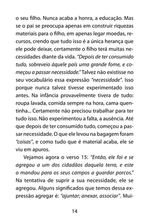 14
o seu filho. Nunca acaba a honra, a educação. Mas
se o pai se preocupa apenas em construir riquezas
materiais para o filho, em apenas legar moedas, re-
cursos, crendo que tudo isso é a única herança que
ele pode deixar, certamente o filho terá muitas ne-
cessidades diante da vida. “Depois de ter consumido
tudo, sobreveio àquele país uma grande fome, e co-
meçou a passar necessidade.” Talvez não existisse no
seu vocabulário essa expressão “necessidade”. Isso
porque nunca talvez tivesse experimentado isso
antes. Na infância provavelmente tivera de tudo:
roupa lavada, comida sempre na hora, cama quen-
tinha... Certamente não precisou trabalhar para ter
tudo isso. Não experimentou a falta, a ausência. Até
que depois de ter consumido tudo, começou a pas-
sar necessidade. O que ele levou na bagagem foram
“coisas”, e como tudo que é material acaba, ele se
viu em apuros.
Vejamos agora o verso 15: “Então, ele foi e se
agregou a um dos cidadãos daquela terra, e este
o mandou para os seus campos a guardar porcos.”
Na tentativa de suprir a sua necessidade, ele se
agregou. Alguns significados que temos dessa ex-
pressão agregar é: “ajuntar; anexar, associar”. Mui-
 