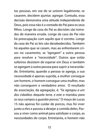 15
tas pessoas, em vez de se unirem legalmente, se
casarem, decidem ajuntar, agregar. Contudo, essa
decisão demonstra uma atitude independente de
Deus, pois essa não é a vontade do Pai para os seus
filhos. Longe da casa do Pai as decisões são toma-
das de maneira errada. Longe da casa do Pai não
há preocupação com aquilo que é correto. Longe
da casa do Pai as leis são desobedecidas. Também
há aqueles que se casam, mas ao enfrentarem cri-
ses no casamento, se “agregam” a outra pessoa
para resolver a “necessidade”. Outros que estão
solteiros desistem de esperar em Deus e também
se agregam a outra pessoa para suprir a necessida-
de. Entretanto, quando a pessoa se agrega, a sua
necessidade é apenas suprida, a mulher consegue
um homem, o homem consegue uma mulher, mas
não conseguem o verdadeiro amor. O resultado
da associação, da agregação, é: “Se agregou a um
dos cidadãos daquela terra, e este o mandou para
os seus campos a guardar porcos.” O moço de Lucas
15 não apenas foi cuidar de porcos, mas foi viver
junto a eles e passou a desejar a comida deles. Pas-
sou a viver como animal para satisfazer o corpo, as
necessidades do corpo. Entretanto, o homem não
 