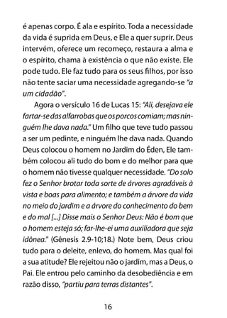 16
é apenas corpo. É ala e espírito.Toda a necessidade
da vida é suprida em Deus, e Ele a quer suprir. Deus
intervém, oferece um recomeço, restaura a alma e
o espírito, chama à existência o que não existe. Ele
pode tudo. Ele faz tudo para os seus filhos, por isso
não tente saciar uma necessidade agregando-se “a
um cidadão”.
Agora o versículo 16 de Lucas 15: “Ali, desejava ele
fartar-sedasalfarrobasqueosporcoscomiam;masnin-
guém lhe dava nada.” Um filho que teve tudo passou
a ser um pedinte, e ninguém lhe dava nada. Quando
Deus colocou o homem no Jardim do Éden, Ele tam-
bém colocou ali tudo do bom e do melhor para que
o homem não tivesse qualquer necessidade. “Dosolo
fez o Senhor brotar toda sorte de árvores agradáveis à
vista e boas para alimento; e também a árvore da vida
no meio do jardim e a árvore do conhecimento do bem
e do mal [...] Disse mais o Senhor Deus: Não é bom que
o homem esteja só; far-lhe-ei uma auxiliadora que seja
idônea.” (Gênesis 2.9-10;18.) Note bem, Deus criou
tudo para o deleite, enlevo, do homem. Mas qual foi
a sua atitude? Ele rejeitou não o jardim, mas a Deus, o
Pai. Ele entrou pelo caminho da desobediência e em
razão disso, “partiu para terras distantes”.
 
