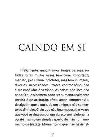 17
Caindo em si
Infelizmente, encontramos tantas pessoas so-
fridas. Estas muitas vezes têm carro importado,
mansão, jóias, fama, holofotes, mas têm inúmeras,
diversas, necessidades. Parece contraditório, não
é mesmo? Mas é verdade. As coisas não lhes dão
nada. O que o homem, todo ser humano, realmente
precisa é de aceitação, afeto, amor, compreensão,
de alguém que o ouça, de um amigo, e não somen-
te do dinheiro. Creio que não foram poucas as vezes
que você se alegrou por um abraço, um telefonema
ou até mesmo um simples aperto de mão num mo-
mento de tristeza. Momento no qual não havia fal-
 