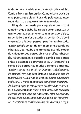 18
ta de coisas materiais, mas de atenção, de carinho.
Como é bom ser lembrado! Como é bom ouvir de
uma pessoa que ela está orando pela gente, inter-
cedendo. Isso é o que realmente tem valor.
Ninguém deu nada para aquele moço. Isso é
também o que diabo faz na vida de uma pessoa. O
ganho que aparentemente se tem ao lado dele é,
na verdade, a maior de todas as perdas. O diabo é
enganador e ilude as pessoas para lhes roubar tudo.
“Então, caindo em si.” Há um momento quando os
olhos são abertos. Há um momento quando o odor
do chiqueiro dos porcos alcança o olfato obstruí-
do. Há um momento quando a comida dos porcos
enjoa o estômago e provoca asco. O “tempero” da
comida de porcos não muda; é sempre o mesmo.
“Então, caindo em si, disse: Quantos trabalhadores
de meu pai têm pão com fartura, e eu aqui morro de
fome! (verso 17). Ele não se lembrou do pai, da casa de
onde saiu. O moço continuava completamente perdi-
do. Queria apenas resolver um problema do momen-
to: a sua necessidade física, a sua fome. Não era o pai
o centro da sua vida. Ele não sentiu falta do carinho,
da presença do pai, mas daquilo que o pai lhe ofere-
cia. A lembrança consistia numa mesa farta, na rega-
 
