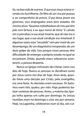 19
lia, na boa vida de outrora. O que esse moço estava vi-
vendo era humilhante. De filho de um rico pai passou
a ser companheiro de porcos. O pai desse jovem era
generoso, seus empregados eram bem tratados. Ele
mesmo disse: “Quantos trabalhadores de meu pai têm
pão com fartura, e eu aqui morro de fome.” E caindo
em si percebeu a sua atual miséria, que ali não era o
seu lugar, que a sua atual condição era miserável. E
algumas vezes essa “sacudida” vem por meio de um
desemprego, de um diagnóstico inesperado, de um
duro golpe da vida. Isso porque essas pessoas têm
dificuldade de enxergar o próprio estado no qual se
encontram. Então, quando esses solavancos acon-
tecem, a pessoa desperta.
Nunca as igrejas estiveram tão cheias como nos
dias de hoje. Nunca as pessoas se decidiram tanto
por Jesus como nos dias de hoje. Anos atrás, quan-
do havia uma decisão por Cristo, pelo evangelho,
era uma festa. As decisões eram escassas. Os batis-
mos eram três, quatro, por mês. Hoje podemos ba-
tizar centenas de pessoas. Antes, a maioria das igre-
jas tinha apenas um culto por domingo. As únicas
reuniões eram no domingo e uma vez por semana.
Hoje, na Lagoinha, celebramos num só dia, seis cul-
 