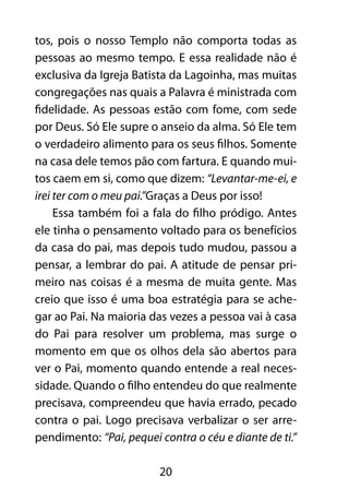 20
tos, pois o nosso Templo não comporta todas as
pessoas ao mesmo tempo. E essa realidade não é
exclusiva da Igreja Batista da Lagoinha, mas muitas
congregações nas quais a Palavra é ministrada com
fidelidade. As pessoas estão com fome, com sede
por Deus. Só Ele supre o anseio da alma. Só Ele tem
o verdadeiro alimento para os seus filhos. Somente
na casa dele temos pão com fartura. E quando mui-
tos caem em si, como que dizem: “Levantar-me-ei, e
irei ter com o meu pai.”Graças a Deus por isso!
Essa também foi a fala do filho pródigo. Antes
ele tinha o pensamento voltado para os benefícios
da casa do pai, mas depois tudo mudou, passou a
pensar, a lembrar do pai. A atitude de pensar pri-
meiro nas coisas é a mesma de muita gente. Mas
creio que isso é uma boa estratégia para se ache-
gar ao Pai. Na maioria das vezes a pessoa vai à casa
do Pai para resolver um problema, mas surge o
momento em que os olhos dela são abertos para
ver o Pai, momento quando entende a real neces-
sidade. Quando o filho entendeu do que realmente
precisava, compreendeu que havia errado, pecado
contra o pai. Logo precisava verbalizar o ser arre-
pendimento: “Pai, pequei contra o céu e diante de ti.”
 