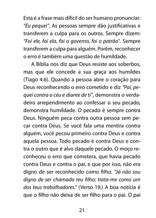 21
Esta é a frase mais difícil do ser humano pronunciar:
“Eu pequei”. As pessoas sempre dão justificativas e
transferem a culpa para os outros. Sempre dizem:
“Foi ele, foi ela, foi o governo, foi o patrão”. Sempre
transferem a culpa para alguém. Porém, reconhecer
o erro é também uma questão de humildade.
A Bíblia nos diz que Deus resiste aos soberbos,
mas que ele concede a sua graça aos humildes
(Tiago 4.6). Quando a pessoa abre o coração para
Deus reconhecendo o erro cometido e diz “Pai, pe-
quei contra o céu e diante de ti”, demonstra o verda-
deiro arrependimento ao confessar o seu pecado,
demonstra humildade. O pecado é sempre contra
Deus. Ninguém peca contra outra pessoa sem pe-
car contra Deus. Se você fala uma mentira contra
alguém, você pecou primeiro contra Deus e contra
aquela pessoa. Todo pecado é contra Deus e con-
tra o outro que é alvo daquele pecado. O moço re-
conheceu o erro que cometera, que havia pecado
contra Deus e contra o pai, e que por isso, não era
digno de ser reconhecido como filho. “Já não sou
digno de ser chamado teu filho; trata-me como um
dos teus trabalhadores.” (Verso 19.) A boa notícia é
que o filho não deixa de ser filho para o pai. O pai
 