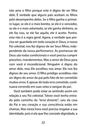 22
não ama o filho porque este é digno de ser filho
dele. É verdade que alguns pais aceitam os filhos
pelo desempenho deles. Se o filho ganha o primei-
ro lugar, se ele é o mais bonito, se ele é o vencedor,
se ele é o mais adiantado, se ele ganha dinheiro, se
ele faz isso, se ele faz aquilo, ele é aceito. Porém,
esta não é a regra geral. Agora, a verdade que pre-
cisa ser guardada em todo coração é: Deus, o nosso
Pai celestial, nos fez dignos de ser Seus filhos, inde-
pendente da nossa performance. As promessas de
Deus são todas condicionais e você precisa cumprir
preceitos, mandamentos. Mas o amor de Deus para
com você é incondicional. Ninguém é digno do
amor dele, mas Ele escolheu nos amar. Ele nos fez
dignos do seu amor. O filho pródigo acreditou não
ser digno do amor do pai pelo fato de ter cometido
muitos erros. E apesar de todo erro cometido, conti-
nuava correndo em suas veias o sangue do pai.
Você também pode estar se sentindo assim em
relação a seu Pai celestial. Talvez você tenha entra-
do pelo caminho da “terra distante”, saiu da casa
do Pai e seu coração e sua consciência estão em
chamas. Mas nesta hora você precisa resgatar a sua
identidade, pois é ela que lhe concede dignidade, a
 