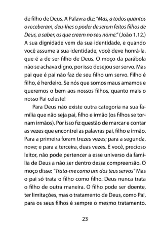 23
de filho de Deus. A Palavra diz: “Mas,atodosquantos
oreceberam,deu-lhesopoderdeseremfeitosfilhosde
Deus, a saber, os que creem no seu nome.” (João 1.12.)
A sua dignidade vem da sua identidade, e quando
você assume a sua identidade, você deve honrá-la,
que é a de ser filho de Deus. O moço da parábola
não se achava digno, por isso desejou ser servo. Mas
pai que é pai não faz de seu filho um servo. Filho é
filho, é herdeiro. Se nós que somos maus amamos e
queremos o bem aos nossos filhos, quanto mais o
nosso Pai celeste!
Para Deus não existe outra categoria na sua fa-
mília que não seja pai, filho e irmão (os filhos se tor-
nam irmãos). Por isso fiz questão de marcar e contar
as vezes que encontrei as palavras pai, filho e irmão.
Para a primeira foram trezes vezes; para a segunda,
nove; e para a terceira, duas vezes. E você, precioso
leitor, não pode pertencer a esse universo da famí-
lia de Deus a não ser dentro dessa compreensão. O
moço disse: “Trata-me como um dos teus servos” Mas
o pai só trata o filho como filho. Deus nunca trata
o filho de outra maneira. O filho pode ser doente,
ter limitações, mas o tratamento de Deus, como Pai,
para os seus filhos é sempre o mesmo tratamento.
 