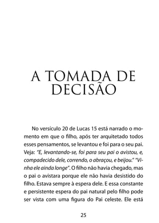 25
A tomada de
decisão
No versículo 20 de Lucas 15 está narrado o mo-
mento em que o filho, após ter arquitetado todos
esses pensamentos, se levantou e foi para o seu pai.
Veja: “E, levantando-se, foi para seu pai o avistou, e,
compadecido dele, correndo, o abraçou, e beijou.” “Vi-
nhaeleaindalonge”. O filho não havia chegado, mas
o pai o avistara porque ele não havia desistido do
filho. Estava sempre à espera dele. E essa constante
e persistente espera do pai natural pelo filho pode
ser vista com uma figura do Pai celeste. Ele está
 