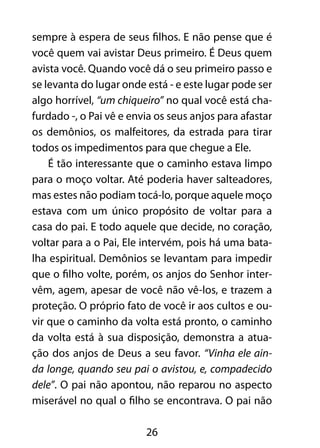 26
sempre à espera de seus filhos. E não pense que é
você quem vai avistar Deus primeiro. É Deus quem
avista você. Quando você dá o seu primeiro passo e
se levanta do lugar onde está - e este lugar pode ser
algo horrível, “um chiqueiro” no qual você está cha-
furdado -, o Pai vê e envia os seus anjos para afastar
os demônios, os malfeitores, da estrada para tirar
todos os impedimentos para que chegue a Ele.
É tão interessante que o caminho estava limpo
para o moço voltar. Até poderia haver salteadores,
mas estes não podiam tocá-lo, porque aquele moço
estava com um único propósito de voltar para a
casa do pai. E todo aquele que decide, no coração,
voltar para a o Pai, Ele intervém, pois há uma bata-
lha espiritual. Demônios se levantam para impedir
que o filho volte, porém, os anjos do Senhor inter-
vêm, agem, apesar de você não vê-los, e trazem a
proteção. O próprio fato de você ir aos cultos e ou-
vir que o caminho da volta está pronto, o caminho
da volta está à sua disposição, demonstra a atua-
ção dos anjos de Deus a seu favor. “Vinha ele ain-
da longe, quando seu pai o avistou, e, compadecido
dele”. O pai não apontou, não reparou no aspecto
miserável no qual o filho se encontrava. O pai não
 