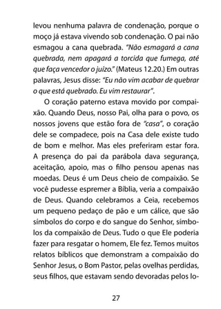 27
levou nenhuma palavra de condenação, porque o
moço já estava vivendo sob condenação. O pai não
esmagou a cana quebrada. “Não esmagará a cana
quebrada, nem apagará a torcida que fumega, até
que faça vencedor o juízo.” (Mateus 12.20.) Em outras
palavras, Jesus disse: “Eu não vim acabar de quebrar
o que está quebrado. Eu vim restaurar”.
O coração paterno estava movido por compai-
xão. Quando Deus, nosso Pai, olha para o povo, os
nossos jovens que estão fora de “casa”, o coração
dele se compadece, pois na Casa dele existe tudo
de bom e melhor. Mas eles preferiram estar fora.
A presença do pai da parábola dava segurança,
aceitação, apoio, mas o filho pensou apenas nas
moedas. Deus é um Deus cheio de compaixão. Se
você pudesse espremer a Bíblia, veria a compaixão
de Deus. Quando celebramos a Ceia, recebemos
um pequeno pedaço de pão e um cálice, que são
símbolos do corpo e do sangue do Senhor, símbo-
los da compaixão de Deus. Tudo o que Ele poderia
fazer para resgatar o homem, Ele fez. Temos muitos
relatos bíblicos que demonstram a compaixão do
Senhor Jesus, o Bom Pastor, pelas ovelhas perdidas,
seus filhos, que estavam sendo devoradas pelos lo-
 