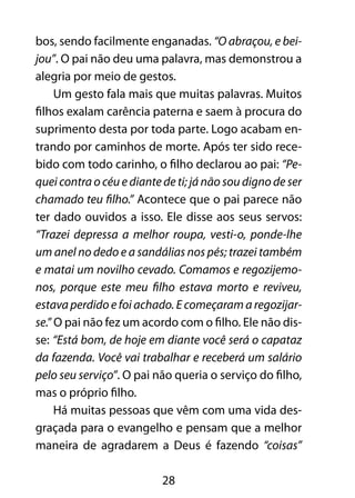 28
bos, sendo facilmente enganadas. “O abraçou, e bei-
jou”. O pai não deu uma palavra, mas demonstrou a
alegria por meio de gestos.
Um gesto fala mais que muitas palavras. Muitos
filhos exalam carência paterna e saem à procura do
suprimento desta por toda parte. Logo acabam en-
trando por caminhos de morte. Após ter sido rece-
bido com todo carinho, o filho declarou ao pai: “Pe-
quei contra o céu e diante de ti; já não sou digno de ser
chamado teu filho.” Acontece que o pai parece não
ter dado ouvidos a isso. Ele disse aos seus servos:
“Trazei depressa a melhor roupa, vesti-o, ponde-lhe
um anel no dedo e a sandálias nos pés; trazei também
e matai um novilho cevado. Comamos e regozijemo-
nos, porque este meu filho estava morto e reviveu,
estava perdido e foi achado. E começaram a regozijar-
se.” O pai não fez um acordo com o filho. Ele não dis-
se: “Está bom, de hoje em diante você será o capataz
da fazenda. Você vai trabalhar e receberá um salário
pelo seu serviço”. O pai não queria o serviço do filho,
mas o próprio filho.
Há muitas pessoas que vêm com uma vida des-
graçada para o evangelho e pensam que a melhor
maneira de agradarem a Deus é fazendo “coisas”
 