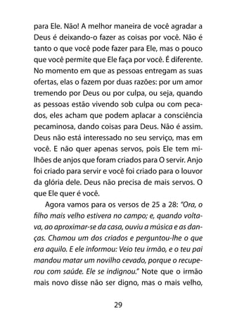 29
para Ele. Não! A melhor maneira de você agradar a
Deus é deixando-o fazer as coisas por você. Não é
tanto o que você pode fazer para Ele, mas o pouco
que você permite que Ele faça por você. É diferente.
No momento em que as pessoas entregam as suas
ofertas, elas o fazem por duas razões: por um amor
tremendo por Deus ou por culpa, ou seja, quando
as pessoas estão vivendo sob culpa ou com peca-
dos, eles acham que podem aplacar a consciência
pecaminosa, dando coisas para Deus. Não é assim.
Deus não está interessado no seu serviço, mas em
você. E não quer apenas servos, pois Ele tem mi-
lhões de anjos que foram criados para O servir. Anjo
foi criado para servir e você foi criado para o louvor
da glória dele. Deus não precisa de mais servos. O
que Ele quer é você.
Agora vamos para os versos de 25 a 28: “Ora, o
filho mais velho estivera no campo; e, quando volta-
va, ao aproximar-se da casa, ouviu a música e as dan-
ças. Chamou um dos criados e perguntou-lhe o que
era aquilo. E ele informou: Veio teu irmão, e o teu pai
mandou matar um novilho cevado, porque o recupe-
rou com saúde. Ele se indignou.” Note que o irmão
mais novo disse não ser digno, mas o mais velho,
 
