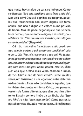 30
que nunca havia saído de casa, se indignou. Como
se dissesse: “Eu é que sou digno dessa festa e não ele”.
Mas veja bem! Deus só dignifica os indignos, aque-
les que reconhecem não serem dignos. Ele toma
aquele que não é digno e o coloca numa posição
de honra. Mas Ele pode pegar aquele que se acha
bom demais, que se nomeia digno, e resisti-lo, pois
a Palavra diz: “Deus resiste aos soberbos, mas dá gra-
ça aos humildes.” (Tiago 4.6.)
O irmão mais velho “se indignou e não queria en-
trar; saindo, porém, o pai, procurava conciliá-lo.” Leia
o verso 29: “Mas ele respondeu a seu pai: Há tantos
anos que te sirvo sem jamais transgredir a uma ordem
tua, e nunca me deste um cabrito sequer para alegrar-
me com meus amigos; vindo, porém, esse teu filho
[...]” Veja que o filho mais velho chamou o irmão
de “seu filho” e não de “meu irmão”. Existe, muitas
vezes, um farisaísmo e um legalismo entre determi-
nados crentes. Estes não consideram aqueles, que
também são crentes em Jesus Cristo, que pensam,
vestem de forma diferente, que têm doutrina dife-
rente. E assim como o irmão da parábola, diz: “Esse
teu filho”, e não, “esse meu irmão”. Como pastor, já
passei por essa situação muitas vezes. Já realizamos
 