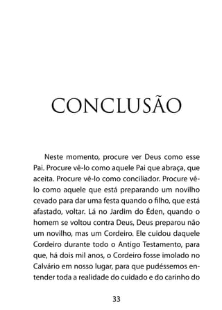 33
Conclusão
Neste momento, procure ver Deus como esse
Pai. Procure vê-lo como aquele Pai que abraça, que
aceita. Procure vê-lo como conciliador. Procure vê-
lo como aquele que está preparando um novilho
cevado para dar uma festa quando o filho, que está
afastado, voltar. Lá no Jardim do Éden, quando o
homem se voltou contra Deus, Deus preparou não
um novilho, mas um Cordeiro. Ele cuidou daquele
Cordeiro durante todo o Antigo Testamento, para
que, há dois mil anos, o Cordeiro fosse imolado no
Calvário em nosso lugar, para que pudéssemos en-
tender toda a realidade do cuidado e do carinho do
 