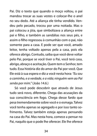 34
Pai. Diz o texto que quando o moço voltou, o pai
mandou trocar as suas vestes e colocar-lhe o anel
no seu dedo. Até a aliança ele tinha vendido. Ven-
deu pelo pecado, trocou por uma noitada. Mas o
pai colocou a jóia, que simbolizava a aliança entre
pai e filho, e também as sandálias nos seus pés, e
assim o filho regressou à comunhão com o pai, não
somente para a casa. E pode ser que você, amado
leitor, tenha voltado apenas pela a casa, pois ela
oferece abrigo. Contudo, saiba que você deve voltar
pelo Pai, porque se você tiver o Pai, você terá casa,
abrigo, abraço e aceitação. Quem tem o Senhor, tem
tudo. Essa história diz do amor do Pai por você. Que
Ele está à sua espera e diz a você nesta hora: “Eu sou
o caminho, e a verdade, e a vida; ninguém vem ao Pai
senão por mim.” (João 14.6.)
Só você pode descobrir que através de Jesus
tudo será novo, diferente. Chega das acusações da
sua consciência em fogo. Chega desse fardo que
pesa tremendamente sobre você e o esmaga.Talvez
você tenha apenas se agregado e por isso tanto so-
frimento. Talvez também esteja apenas pensando
na casa do Pai. Mas nesta hora, comece a pensar no
Pai, naquilo que o pode lhe oferecer. Ele lhe oferece
 