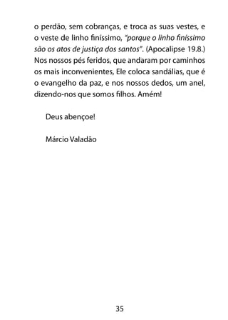 35
o perdão, sem cobranças, e troca as suas vestes, e
o veste de linho finíssimo, “porque o linho finíssimo
são os atos de justiça dos santos”. (Apocalipse 19.8.)
Nos nossos pés feridos, que andaram por caminhos
os mais inconvenientes, Ele coloca sandálias, que é
o evangelho da paz, e nos nossos dedos, um anel,
dizendo-nos que somos filhos. Amém!
Deus abençoe!
Márcio Valadão
 