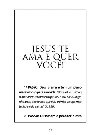 37
JESUS TE
AMA E QUER
VOCÊ!
1º PASSO: Deus o ama e tem um plano
maravilhosoparasuavida. “PorqueDeusamou
omundodetalmaneiraquedeuoseu Filhounigê-
nito,paraquetodooquenelecrênãopereça,mas
tenhaavidaeterna.“(Jo3.16.)
2º PASSO: O Homem é pecador e está
 