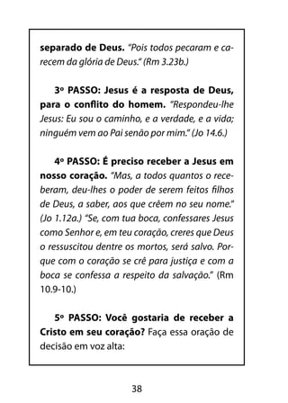 38
separado de Deus. “Pois todos pecaram e ca-
recem da glória de Deus.“ (Rm 3.23b.)
3º PASSO: Jesus é a resposta de Deus,
para o conflito do homem. “Respondeu-lhe
Jesus: Eu sou o caminho, e a verdade, e a vida;
ninguém vem ao Pai senão por mim.“ (Jo 14.6.)
4º PASSO: É preciso receber a Jesus em
nosso coração. “Mas, a todos quantos o rece-
beram, deu-lhes o poder de serem feitos filhos
de Deus, a saber, aos que crêem no seu nome.“
(Jo 1.12a.) “Se, com tua boca, confessares Jesus
como Senhor e, em teu coração, creres que Deus
o ressuscitou dentre os mortos, será salvo. Por-
que com o coração se crê para justiça e com a
boca se confessa a respeito da salvação.” (Rm
10.9-10.)
5º PASSO: Você gostaria de receber a
Cristo em seu coração? Faça essa oração de
decisão em voz alta:
 