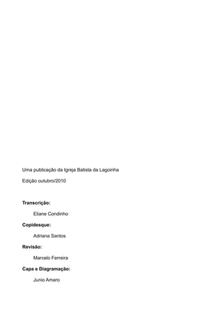Uma publicação da Igreja Batista da Lagoinha
Edição outubro/2010
Transcrição:
Eliane Condinho
Copidesque:
Adriana Santos
Revisão:
Marcelo Ferreira
Capa e Diagramação:
Junio Amaro
 