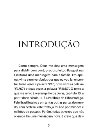 5
Introdução
Como sempre, Deus me deu uma mensagem
para dividir com você, precioso leitor. Busquei nas
Escrituras uma mensagem para a família. Em ape-
nas vinte e um versículos dos que eu vou ler encon-
trei treze vezes a palavra “PAI”; nove vezes a palavra
“FILHO”; e duas vezes a palavra “IRMÃO”. O texto a
que me refiro é o evangelho de Lucas, capítulo 15, a
partir do versículo 11. É a Parábola do Filho Pródigo.
Pelo Brasil inteiro e em tantas outras partes do mun-
do, com certeza, este texto já foi lido por milhões e
milhões de pessoas. Porém, todas as vezes que nós
o lemos, há uma mensagem nova. E creio que des-
 