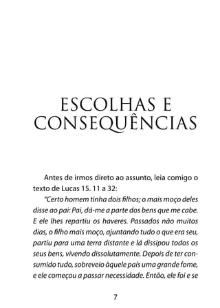 7
Escolhas e
consequências
Antes de irmos direto ao assunto, leia comigo o
texto de Lucas 15. 11 a 32:
“Certo homem tinha dois filhos; o mais moço deles
disse ao pai: Pai, dá-me a parte dos bens que me cabe.
E ele lhes repartiu os haveres. Passados não muitos
dias, o filho mais moço, ajuntando tudo o que era seu,
partiu para uma terra distante e lá dissipou todos os
seus bens, vivendo dissolutamente. Depois de ter con-
sumidotudo,sobreveioàquelepaísumagrandefome,
e ele começou a passar necessidade. Então, ele foi e se
 