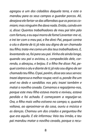 8
agregou a um dos cidadãos daquela terra, e este o
mandou para os seus campos a guardar porcos. Ali,
desejava ele fartar-se das alfarrobas que os porcos co-
miam; mas ninguém lhe dava nada. Então, caindo em
si, disse: Quantos trabalhadores de meu pai têm pão
comfartura,eeuaquimorrodefome!Levantar-me-ei,
e irei ter com o meu pai, e lhe direi: Pai, pequei contra
o céu e diante de ti; já não sou digno de ser chamado
teu filho; trata-me como um dos teus trabalhadores. E,
levantando-se, foi para seu pai. Vinha ele ainda longe,
quando seu pai o avistou, e, compadecido dele, cor-
rendo, o abraçou, e beijou. E o filho lhe disse: Pai, pe-
quei contra o céu e diante de ti; já não sou digno de ser
chamadoteufilho.Opai,porém,disseaosseusservos:
trazei depressa a melhor roupa; vesti-o, ponde-lhe um
anel no dedo e sandálias nos pés; trazei também e
matai o novilho cevado. Comamos e regozijemo-nos,
porque este meu filho estava morto e reviveu, estava
perdido e foi achado. E começaram a regozijar-se.
Ora, o filho mais velho estivera no campo; e, quando
voltava, ao aproximar-se da casa, ouviu a música e
as danças. Chamou um dos criados e perguntou-lhe
que era aquilo. E ele informou: Veio teu irmão, e teu
pai mandou matar o novilho cevado, porque o recu-
 