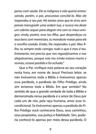 9
perou com saúde. Ele se indignou e não queria entrar;
saindo, porém, o pai, procurava conciliá-lo. Mas ele
respondeu a seu pai: Há tantos anos que te sirvo sem
jamais transgredir uma ordem tua, e nunca me deste
um cabrito sequer para alegrar-me com os meus ami-
gos; vindo, porém, esse teu filho, que desperdiçou os
teus bens com meretrizes, tu mandaste matar para ele
o novilho cevado. Então, lhe respondeu o pai: Meu fi-
lho, tu sempre estás comigo; tudo o que é meu é teu.
Entretanto, era preciso que nos regozijássemos e nos
alegrássemos, porque este teu irmão estava morto e
reviveu, estava perdido e foi achado.”
Que o Pai, vivifique esta palavra ao seu coração
nesta hora, em nome de Jesus! Precioso leitor, se
não tivéssemos toda a Bíblia e tivéssemos apenas
essa parábola, a parábola do Filho Pródigo, ainda
sim teríamos toda a Bíblia. Em que sentido? No
sentido de que a grande verdade de toda a Bíblia e
demonstrada nessa parábola é o amor de Deus por
cada um de nós, pela raça humana, amor esse in-
condicional. Se tivéssemos apenas a parábola do Fi-
lho Pródigo você conheceria Deus, seus caminhos,
seus propósitos, sua justiça e fidelidade. Sim, pode-
ria conhecê-lo apenas por meio dessa parábola. O
 
