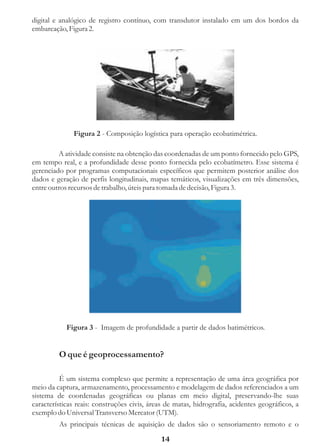 digital e analógico de registro contínuo, com transdutor instalado em um dos bordos da
embarcação, Figura 2.




              Figura 2 - Composição logística para operação ecobatimétrica.

         A atividade consiste na obtenção das coordenadas de um ponto fornecido pelo GPS,
em tempo real, e a profundidade desse ponto fornecida pelo ecobatímetro. Esse sistema é
gerenciado por programas computacionais específicos que permitem posterior análise dos
dados e geração de perfis longitudinais, mapas temáticos, visualizações em três dimensões,
entre outros recursos de trabalho, úteis para tomada de decisão, Figura 3.




            Figura 3 - Imagem de profundidade a partir de dados batimétricos.


         O que é geoprocessamento?

          É um sistema complexo que permite a representação de uma área geográfica por
meio da captura, armazenamento, processamento e modelagem de dados referenciados a um
sistema de coordenadas geográficas ou planas em meio digital, preservando-lhe suas
características reais: construções civis, áreas de matas, hidrografia, acidentes geográficos, a
exemplo do Universal Transverso Mercator (UTM).
         As principais técnicas de aquisição de dados são o sensoriamento remoto e o
                                              14
 
