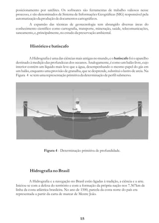posicionamento por satélites. Os softwares são ferramentas de trabalho valiosos nesse
processo, e são denominados de Sistema de Informações Geográficas (SIG) responsável pela
automatização da produção de documentos cartográficos.
        A expansão das técnicas de geotecnologia tem abrangido diversas áreas do
conhecimento científico como cartografia, transporte, mineração, saúde, telecomunicações,
saneamento, e, principalmente, no estudo da preservação ambiental.


          Histórico e batiscafo

          A Hidrografia é uma das ciências mais antigas no mundo, e o batiscafo foi o aparelho
destinado à medição das profundezas dos oceanos. Analogamente, é como um balão livre, cujo
interior contém um líquido mais leve que a água, desempenhando o mesmo papel do gás em
um balão, enquanto uma provisão de granalha, que se desprende, substitui o lastro de areia. Na
Figura 4 se tem uma representação primitiva da determinação de perfil submerso.




                    Figura 4 - Determinação primitiva de profundidade.




          Hidrografia no Brasil

          A Hidrografia e a navegação no Brasil estão ligadas à tradição, a ciência e a arte.
Iniciou-se com a defesa do território e com a formação da própria nação nos 7.367km de
linha da costa atlântica brasileira. No ano de 1500, parcela da costa norte do país era
representada a partir da carta de marear de Mestre João.




                                              15
 