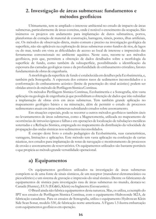 2. Investigação de áreas submersas: fundamentos e
                       métodos geofísicos
          Ultimamente, tem se ampliado o interesse ambiental no estudo de impacto de áreas
submersas, particularmente de áreas costeiras, onde é notável o crescimento da ocupação. São
inúmeros os projetos em andamento para implantação de dutos submarinos, portos,
plataformas de extração de material de construção, barragens, túneis, pontes, ilhas artificiais,
etc. Os métodos de observação direta, muito comum e preciso na investigação geológica da
superfície, não são aplicáveis na exploração de áreas submersas como fundos de rios, de lagos
ou do mar, tendo em vista as dificuldades de acesso ao local de interesse e imprecisão das
ferramentas convencionais no ambiente aquático. Neste caso, recorre-se aos métodos
geofísicos, pois que, permitem a obtenção de dados detalhados sobre a morfologia da
superfície de fundo, como também da subsuperfície, possibilitando a identificação da
espessura das camadas geológicas rasas e da profundidade do embasamento cristalino, fatores
fundamentais de obras de engenharia.
          A morfologia da superfície de fundo é estabelecida em detalhes pela Ecobatimetria, e,
também pela Sonografia. A espessura dos estratos rasos de sedimentos inconsolidados e a
conformação do embasamento acústico (limite de penetração do sinal acústico) podem ser
obtidas através do método de Perfilagem Sísmica Contínua.
          Os métodos Perfilagem Sísmica Contínua, Ecobatimetria e a Sonografia, têm vasta
aplicação na geologia de engenharia já que possibilitam a obtenção de dados que irão subsidiar
a implantação de obras civis em áreas submersas. Tem também grande aplicação no
mapeamento geológico básico e na mineração, além de permitir o estudo de processos
sedimentares atuais em áreas submersas subsidiando estudos sobre assoreamento.
          Em situações especiais, pode-se recorrer a outros métodos geofísicos também úteis
no levantamentos de áreas submersas, como a Magnetometria, utilizada no mapeamento de
ocorrências de intrusões ígneas e falhas e em operações de localização de tubulações metálicas
soterradas e a Refração Sísmica, empregada no mapeamento da distribuição da velocidade de
propagação das ondas sísmicas nos sedimentos inconsolidados.
          É escopo deste livro o estudo pedagógico da Ecobatimetria, suas características,
vantagens, limitações e aplicações. Este método tem vasta aplicação na confecção de cartas
náuticas, nos estudos para implantação de rotas de navegação e monitoramento de processos
de erosão e assoreamento de reservatórios. Os equipamentos utilizados são bastante portáteis
o que propicia ao método grande versatilidade operacional.


         a) Equipamentos
         Os equipamentos geofísicos utilizados na investigação de áreas submersas
compõem-se de uma fonte de sinais sísmicos, de um receptor (transdutor eletromecânico ou
piezoelétrico) e um sistema de gravação e impressão do sinal sísmico. Dentre os fabricantes de
equipamentos de sísmica para investigação rasa de áreas submersas no mundo, destaca-se:
Canadá (Huntec), EUA (EG&G, Klein) ou Inglaterra (Geoacustics).
         O Brasil ainda não fabrica equipamentos desta natureza. Mas, os utiliza, a exemplo do
IPT nos ensaios de Perfilagem Sísmica Contínua, com o equipamento Hidrosonde M2A, de
fabricação canadense. Para os ensaios de Sonografia, utiliza o equipamento Hydroscan Klein
Side Scan Sonar, modelo 530, de fabricação norte-americana. A Figura 1.5 ilustra embarcação
com equipamentos geofísicos em operação.

                                              16
 