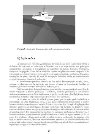 Figura 5 – Ilustração de embarcação no levantamento sísmico.



         b) Aplicações
          A utilização dos métodos geofísicos na investigação de áreas submersas permite a
definição da espessura da cobertura sedimentar rasa e o mapeamento das principais
características geológicas e topográficas da superfície de fundo: formatos litológicos,
estruturas e topografia. Estes dados subsidiam estudos no planejamento da ocupação e na
implantação de obras civis como pontes, portos, barragens, mineração, sondagens, dragagens,
escavações em geral, controle de rotas de navegação. Contribui ainda, no conhecimento
geológico regional e no controle ambiental.
          O levantamento geofísico efetuado na fase inicial da investigação permite, ainda,
otimizar o planejamento da execução das demais técnicas de investigação (sondagens
mecânicas, coletas de amostras da superfície de fundo, etc.).
          Na implantação de dutos submarinos, por exemplo, a caracterização da superfície de
fundo (topografia e feições geológicas - estruturas, contatos geológicos) e dos estratos
sedimentares rasos, torna-se fator fundamental já que irá condicionar a distribuição dos dutos
na superfície de fundo e o tipo de operação de escavação a ser executada.
          A presença de ondas de areia de grande porte, por exemplo, pode inviabilizar a
implantação de uma determinada obra, já que estão intimamente relacionadas a fundos
bastante dinâmicos resultantes da atuação de fortes correntes. Um exemplo de aplicação dos
métodos geofísicos de investigação de áreas submersas está ilustrado na Figura 6. Esses
estudos subsidiam rota de navegação em portos e barragens. A identificação de ondas de areias
de grande porte (3-4m) na superfície de fundo do rio indica que a cobertura sedimentar rasa é
bastante dinâmica, conseqüência de grande mobilidade sazonal em alguns trechos do rio. A
partir dos resultados obtidos neste estudo, concluiu-se que a implantação de qualquer obra
civil no trecho estudado, deve ser necessariamente precedida de estudos detalhados dos
processos de sedimentação e de constituição do perfil da topografia de fundo, visando garantir
segurança à navegação e durabilidade da obra.


                                             17
 