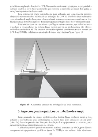 inviabilizam a aplicação do método GPR. Na maioria das situações geológicas, as propriedades
elétricas tendem a ser o fator dominante que controla as respostas do radar. Em geral, as
variações magnéticas são desprezíveis.
           Esse sistema foi criado originalmente para utilização em terra, todavia, recentes
adaptações têm mostrado a viabilidade de aplicação do GPR no estudo de áreas submersas
rasas, visando a detecção da espessura de camadas de assoreamento em reservatórios e em rios,
da espessura de depósitos arenosos de interesse para construção civil e no controle ambiental.
           Esse método pode vir a substituir a perfilagem sísmica contínua, que utiliza boomers
e sparkers, e em condições de coluna d'água menor que 5m de profundidade não oferece
resultados satisfatórios. O IPT projetou catamarãs especiais para transporte das antenas do
GPR de até 50MHz, viabilizando a aquisição de dados sobre lâmina d'água, Figura 10.




           Figura 10 - Catamarã é utilizado na investigação de áreas submersas.


         3. Aspectos gerais e práticos do trabalho de campo
          Para a execução de ensaios geofísicos sobre lâmina d'água em lagos, canais e rios,
utilizam-se normalmente duas embarcações. A maior delas com dimensões de até 20m2
(10mx2m) devendo possuir área livre para instalação dos equipamentos e cobertura, para
garantir proteção de intempéries como sol e chuva.
          A embarcação deve possuir motor com potência em torno de 40 CV, pois além de
transportar os equipamentos geofísicos (cerca de 600Kg) e um mínimo dois tripulantes,
                                              20
 