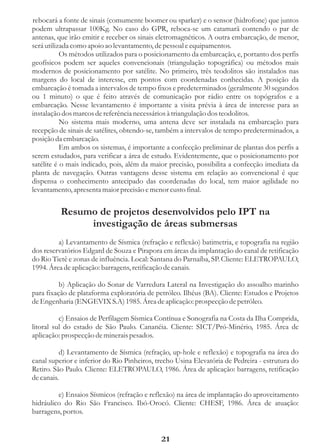 rebocará a fonte de sinais (comumente boomer ou sparker) e o sensor (hidrofone) que juntos
podem ultrapassar 100Kg. No caso do GPR, reboca-se um catamarã contendo o par de
antenas, que irão emitir e receber os sinais eletromagnéticos. A outra embarcação, de menor,
será utilizada como apoio ao levantamento, de pessoal e equipamentos.
           Os métodos utilizados para o posicionamento da embarcação, e, portanto dos perfis
geofísicos podem ser aqueles convencionais (triangulação topográfica) ou métodos mais
modernos de posicionamento por satélite. No primeiro, três teodolitos são instalados nas
margens do local de interesse, em pontos com coordenadas conhecidas. A posição da
embarcação é tomada a intervalos de tempo fixos e predeterminados (geralmente 30 segundos
ou 1 minuto) o que é feito através de comunicação por rádio entre os topógrafos e a
embarcação. Nesse levantamento é importante a visita prévia à área de interesse para as
instalação dos marcos de referência necessários à triangulação dos teodolitos.
           No sistema mais moderno, uma antena deve ser instalada na embarcação para
recepção de sinais de satélites, obtendo-se, também a intervalos de tempo predeterminados, a
posição da embarcação.
           Em ambos os sistemas, é importante a confecção preliminar de plantas dos perfis a
serem estudados, para verificar a área de estudo. Evidentemente, que o posicionamento por
satélite é o mais indicado, pois, além da maior precisão, possibilita a confecção imediata da
planta de navegação. Outras vantagens desse sistema em relação ao convencional é que
dispensa o conhecimento antecipado das coordenadas do local, tem maior agilidade no
levantamento, apresenta maior precisão e menor custo final.


          Resumo de projetos desenvolvidos pelo IPT na
               investigação de áreas submersas
         a) Levantamento de Sísmica (refração e reflexão) batimetria, e topografia na região
dos reservatórios Edgard de Souza e Pirapora em áreas da implantação do canal de retificação
do Rio Tietê e zonas de influência. Local: Santana do Parnaíba, SP. Cliente: ELETROPAULO,
1994. Área de aplicação: barragens, retificação de canais.

          b) Aplicação do Sonar de Varredura Lateral na Investigação do assoalho marinho
para fixação de plataforma exploratória de petróleo. Ilhéus (BA). Cliente: Estudos e Projetos
de Engenharia (ENGEVIX S.A) 1985. Área de aplicação: prospecção de petróleo.

          c) Ensaios de Perfilagem Sísmica Contínua e Sonografia na Costa da Ilha Comprida,
litoral sul do estado de São Paulo. Cananéia. Cliente: SICT/Pró-Minério, 1985. Área de
aplicação: prospecção de minerais pesados.

          d) Levantamento de Sísmica (refração, up-hole e reflexão) e topografia na área do
canal superior e inferior do Rio Pinheiros, trecho Usina Elevatória de Pedreira - estrutura do
Retiro. São Paulo. Cliente: ELETROPAULO, 1986. Área de aplicação: barragens, retificação
de canais.

         e) Ensaios Sísmicos (refração e reflexão) na área de implantação do aproveitamento
hidráulico do Rio São Francisco. Ibó-Orocó. Cliente: CHESF, 1986. Área de atuação:
barragens, portos.


                                             21
 