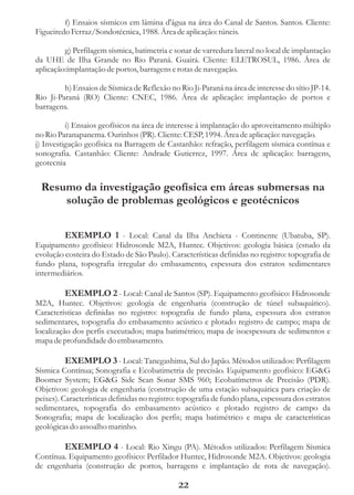 f) Ensaios sísmicos em lâmina d'água na área do Canal de Santos. Santos. Cliente:
Figueiredo Ferraz/Sondotécnica, 1988. Área de aplicação: túneis.

         g) Perfilagem sísmica, batimetria e sonar de varredura lateral no local de implantação
da UHE de Ilha Grande no Rio Paraná. Guairá. Cliente: ELETROSUL, 1986. Área de
aplicação:implantação de portos, barragens e rotas de navegação.

         h) Ensaios de Sísmica de Reflexão no Rio Ji-Paraná na área de interesse do sítio JP-14.
Rio Ji-Paraná (RO) Cliente: CNEC, 1986. Área de aplicação: implantação de portos e
barragens.

          i) Ensaios geofísicos na área de interesse à implantação do aproveitamento múltiplo
no Rio Paranapanema. Ourinhos (PR). Cliente: CESP, 1994. Área de aplicação: navegação.
j) Investigação geofísica na Barragem de Castanhão: refração, perfilagem sísmica contínua e
sonografia. Castanhão: Cliente: Andrade Gutierrez, 1997. Área de aplicação: barragens,
geotecnia


 Resumo da investigação geofísica em áreas submersas na
     solução de problemas geológicos e geotécnicos

         EXEMPLO 1 - Local: Canal da Ilha Anchieta - Continente (Ubatuba, SP).
Equipamento geofísico: Hidrosonde M2A, Huntec. Objetivos: geologia básica (estudo da
evolução costeira do Estado de São Paulo). Características definidas no registro: topografia de
fundo plana, topografia irregular do embasamento, espessura dos estratos sedimentares
intermediários.

          EXEMPLO 2 - Local: Canal de Santos (SP). Equipamento geofísico: Hidrosonde
M2A, Huntec. Objetivos: geologia de engenharia (construção de túnel subaquático).
Características definidas no registro: topografia de fundo plana, espessura dos estratos
sedimentares, topografia do embasamento acústico e plotado registro de campo; mapa de
localização dos perfis executados; mapa batimétrico; mapa de isoespessura de sedimentos e
mapa de profundidade do embasamento.

          EXEMPLO 3 - Local: Tanegashima, Sul do Japão. Métodos utilizados: Perfilagem
Sísmica Contínua; Sonografia e Ecobatimetria de precisão. Equipamento geofísico: EG&G
Boomer System; EG&G Side Scan Sonar SMS 960; Ecobatímetros de Precisão (PDR).
Objetivos: geologia de engenharia (construção de uma estação subaquática para criação de
peixes). Características definidas no registro: topografia de fundo plana, espessura dos estratos
sedimentares, topografia do embasamento acústico e plotado registro de campo da
Sonografia; mapa de localização dos perfis; mapa batimétrico e mapa de características
geológicas do assoalho marinho.

        EXEMPLO 4 - Local: Rio Xingu (PA). Métodos utilizados: Perfilagem Sísmica
Contínua. Equipamento geofísico: Perfilador Huntec, Hidrosonde M2A. Objetivos: geologia
de engenharia (construção de portos, barragens e implantação de rota de navegação).

                                              22
 