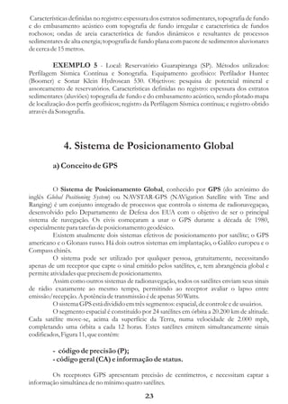 Características definidas no registro: espessura dos estratos sedimentares, topografia de fundo
e do embasamento acústico com topografia de fundo irregular e característica de fundos
rochosos; ondas de areia característica de fundos dinâmicos e resultantes de processos
sedimentares de alta energia; topografia de fundo plana com pacote de sedimentos aluvionares
de cerca de 15 metros.

          EXEMPLO 5 - Local: Reservatório Guarapiranga (SP). Métodos utilizados:
Perfilagem Sísmica Contínua e Sonografia. Equipamento geofísico: Perfilador Huntec
(Boomer) e Sonar Klein Hydroscan 530. Objetivos: pesquisa de potencial mineral e
assoreamento de reservatórios. Características definidas no registro: espessura dos estratos
sedimentares (aluviões) topografia de fundo e do embasamento acústico, sendo plotado mapa
de localização dos perfis geofísicos; registro da Perfilagem Sísmica contínua; e registro obtido
através da Sonografia.




              4. Sistema de Posicionamento Global
         a) Conceito de GPS

         O Sistema de Posicionamento Global, conhecido por GPS (do acrónimo do
inglês Global Positioning System) ou NAVSTAR-GPS (NAVigation Satellite with Tme and
Ranging) é um conjunto integrado de processos que controla o sistema de radionavegaçao,
desenvolvido pelo Departamento de Defesa dos EUA com o objetivo de ser o principal
sistema de navegação. Os civis começaram a usar o GPS durante a década de 1980,
especialmente para tarefas de posicionamento geodésico.
         Existem atualmente dois sistemas efetivos de posicionamento por satélite; o GPS
americano e o Glonass russo. Há dois outros sistemas em implantação, o Galileo europeu e o
Compass chinês.
         O sistema pode ser utilizado por qualquer pessoa, gratuitamente, necessitando
apenas de um receptor que capte o sinal emitido pelos satélites, e, tem abrangência global e
permite atividades que precisem de posicionamento.
         Assim como outros sistemas de radionavegação, todos os satélites enviam seus sinais
de rádio exatamente ao mesmo tempo, permitindo ao receptor avaliar o lapso entre
emissão/recepção. A potência de transmissão é de apenas 50 Watts.
         O sistema GPS está dividido em três segmentos: espacial, de controle e de usuários.
         O segmento espacial é constituído por 24 satélites em órbita a 20.200 km de altitude.
Cada satélite move-se, acima da superfície da Terra, numa velocidade de 2.000 mph,
completando uma órbita a cada 12 horas. Estes satélites emitem simultaneamente sinais
codificados, Figura 11, que contém:

         - código de precisão (P);
         - código geral (CA) e informação de status.

        Os receptores GPS apresentam precisão de centímetros, e necessitam captar a
informação simultânea de no mínimo quatro satélites.

                                              23
 