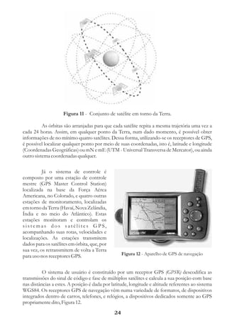 Figura 11 - Conjunto de satélite em torno da Terra.

          As órbitas são arranjadas para que cada satélite repita a mesma trajetória uma vez a
cada 24 horas. Assim, em qualquer ponto da Terra, num dado momento, é possível obter
informações de no mínimo quatro satélites. Dessa forma, utilizando-se os receptores de GPS,
é possível localizar qualquer ponto por meio de suas coordenadas, isto é, latitude e longitude
(Coordenadas Geográficas) ou mN e mE (UTM - Universal Transversa de Mercator), ou ainda
outro sistema coordenadas qualquer.

          Já o sistema de controle é
composto por uma estação de controle
mestre (GPS Master Control Station)
localizada na base da Força Aérea
Americana, no Colorado, e quatro outras
estações de monitoramento, localizadas
em torno da Terra (Havaí, Nova Zelândia,
Índia e no meio do Atlântico). Estas
estações monitoram e controlam os
sistemas dos satélites GPS,
acompanhando suas rotas, velocidades e
localizações. As estações transmitem
dados para os satélites em órbita, que, por
sua vez, os retransmitem de volta a Terra
para uso nos receptores GPS.                       Figura 12 - Aparelho de GPS de navegação


          O sistema de usuário é constituído por um receptor GPS (GPSR) descodifica as
transmissões do sinal de código e fase de múltiplos satélites e calcula a sua posição com base
nas distâncias a estes. A posição é dada por latitude, longitude e altitude referentes ao sistema
WGS84. Os receptores GPS de navegação vêm numa variedade de formatos, de dispositivos
integrados dentro de carros, telefones, e relógios, a dispositivos dedicados somente ao GPS
propriamente dito, Figura 12.
                                              24
 