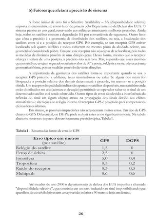 b) Fatores que afetam a precisão do sistema

          A fonte inicial de erro foi a Selective Availability – SA (disponibilidade seletiva)
imposta intencionalmente como fator de projeto pelo Departamento de Defesa dos EUA. O
sistema passou ao uso geral, reservando aos militares americanos melhores precisões. Ainda
hoje, todos os satélites emitem a degradação SA por conveniência de segurança. Outro fator
que afeta a precisão é a geometria de distribuição dos satélites, ou seja, a localização dos
satélites entre si e a posição do receptor GPS. Por exemplo, se um receptor GPS estiver
localizado sob quatro satélites e todos estiverem no mesmo plano da abóbada celeste, sua
geometria é considerada pobre. Em que, esse receptor não seja capaz de se localizar, pois todas
as medidas de distância provêm de uma direção geral. Dessa forma, mesmo que o receptor
ofereça a leitura de uma posição, a precisão não será boa. Mas, supondo que esses mesmos
quatro satélites, estejam separados em intervalos de 90º a norte, sul, leste e oeste, oferecerá uma
geometria é ótima, pois as medidas provirão de várias direções.
          A importância da geometria dos satélites torna-se importante quando se usa o
receptor GPS próximo a edifícios, áreas montanhosas ou vales. Se algum dos sinais for
bloqueado, a posição relativa dos demais determinará a precisão, ou mesmo se a posição
obtida. Um receptor de qualidade indica não apenas os satélites disponíveis, mas também onde
estão distribuídos no céu (azimute e elevação) permitindo ao operador saber se o sinal de um
determinado satélite está sendo obstruído. Outros tipos de erros são devido a interferência da
reflexão do sinal em algum objeto; atraso na propagação dos sinais devido aos efeitos
atmosféricos e alterações do relógio interno. O receptor GPS é projetado para compensar os
efeitos desses últimos.
          Em síntese, as possíveis imprecisões não acrescentam muitos erros. Um tipo de GPS
chamado GPS Diferencial, ou DGPS, pode reduzir estes erros significativamente. Na tabela
abaixo se observa o impacto dos erros em uma previsão típica, Tabela 1.


Tabela 1 - Resumo das fontes de erro do GPS

         Erro típico em metros
                                                                GPS                 DGPS
             (por satélite)
Relógio do satélite                                              1,5                   0
Erros de órbita                                                  2,5                   0
Ionosfera                                                        5,0                  0,4
Troposfera                                                       0,5                  0,2
Ruído do receptor                                                0,3                  0,3
Multipath                                                        0,6                  0,6

         Até meados do ano 2000 o departamento de defesa dos EUA impunha a chamada
"disponibilidade selectiva", que consistia em um erro induzido ao sinal impossibilitando que
aparelhos de uso civil obtivessem uma precisão inferior a 90 metros, hoje em desuso.




                                               26
 