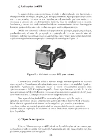 c) Aplicações do GPS

         As características como praticidade, precisão e adaptabilidade, têm favorecido a
aplicação do GPS na aviação, em geral, e, na navegação marítima. Qualquer pessoa que queira
saber a sua posição, encontrar o seu caminho para determinado percurso, conhecer a
velocidade e direcção do seu deslocamento, também, pode-se beneficiar com o sistema.
Atualmente, o sistema está sendo muito difundido em automóveis com sistema de navegação
de mapas, que possibilita uma visão geral da área que o usário está percorrendo.
          O GPS tem-se tornado cada vez mais popular entre: geólogos, geógrafos, arqueólogos,
guardas-florestais, técnicos de prospecção e exploração de recursos naturais além de
bombeiros ciclistas, balonistas, pescadores, ecoturistas, ou por leigos que queiram beneficiar-
se pela tecnologia do sistema na posição e orientação de suas viagens, Figura 15.




                    Figura 15 - Modelo de receptor GPS para veiculo.


         A comunidade científica utiliza-o pelo seu relógio altamente preciso, na razão de
micro-segundos. Naturalmente, a localização do ponto onde a leitura está sendo lida é pode ser
importante. Agrimensores diminuem custos e obtêm levantamentos precisos mais
rapidamente com o GPS. Exemplares específico desses aparelhos com precisão de 1m têm
custo aproximado de U$ 3.000. Existem receptores ainda mais precisos, em torno de 0,01m, de
custo muito mais alto. A obtenção de dados nesses receptores é mais lenta.
          Com a popularização do GPS e sua adoção pelo ramo agrícola, surgiu a
agricultura de precisão, em que uma máquina agrícola provida de receptor GPS armazena
dados relativos à produtividade em um cartão magnético que, tratados por software
específico, produz um mapa de produtividade da lavoura. As informações permitem
também otimizar a aplicação de corretivos de solo e fertilizantes, mapear produtividade e
áreas degradadas.


         d) Tipos de receptores

         Existem diferentes receptores GPS, desde os de multifunções até os externos, que
são ligados por cabo ou ainda por bluetooth. Geralmente, eles são categorizados para fins
geodésicos, topográficos e de navegação.
                                              27
 