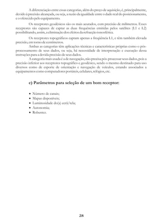 A diferenciação entre essas categorias, além do preço de aquisição, é, principalmente,
devido à precisão alcançada, ou seja, a razão da igualdade entre o dado real do posicionamento,
e o oferecido pelo equipamento.
          Os receptores geodésicos são os mais acurados, com precisão de milímetros. Esses
receptores são capazes de captar as duas frequências emitidas pelos satélites (L1 e L2)
possibilitando, assim, a eliminação dos efeitos da refracção ionosférica.
          Os receptores topográficos captam apenas a freqüência L1, e têm também elevada
precisão, em torno de centímetros.
          Ambas as categorias têm aplicações técnicas e características próprias como o pós-
processamento de seus dados, ou seja, há necessidade de interpretação e execução dessa
instruções para a devida precisão de seus dados.
          A categoria mais usada é a de navegação, não precisa pós-processar seus dados, pois a
precisão inferior aos receptores topográfico e geodésico, sendo o mesmo destinado para uso
diversos como de esporte de orientação e navegação de veículos, estando associados a
equipamentos como computadores portáteis, celulares, relógios, etc.


         e) Parâmetros para seleção de um bom receptor:

         ·
         Número de canais;
         · disponíveis;
         Mapas
         ·
         Luminosidade do(a) ecrã/tela;
         ·
         Autonomia;
         ·
         Robustez.




                                              28
 