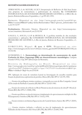 REFERÊNCIAS BIBLIOGRÁFICAS

AYRES-NETO, A. & AGUIAR, A.C.K.V. Interpretação de Reflexões de Side Scan Sonar:
uma proposta de nomenclatura e padronização de métodos. In: CONGRESSO
INTERNACIONAL DA SOCIEDADE BRASILEIRADE GEOFÍSICA, 3, SBGf, Rio de
Janeiro. Boletim de Resumos Expandidos, v. 1, p.399-403. 1993.

Batimetria. Disponível no site: http://www.g oogle.com.br/search?hl=pt-
BR&cr=countryBR&defl=pt&q=define:Batimetria&sa=X&oi=glossary_definition&ct=titl
e, em 19/12/07

Ecobatímetro. Dicionário Náutico. Disponível no site: http://www.transportes-
xxi.net/tmaritimo/dicionario#, em 23/02/08

GALLEA, C.; SOUZA, L.A.P. & BIANCO, R. A geofísica marinha de alta resolução:
características e aplicações. In: CONGRESSO INTERNACIONAL DA SOCIEDADE
BRASILEIRA DE GEOFÍSICA, 2, Rio de Janeiro, Boletim de Resumos Expandidos, v.1.
1989.

G O R G U L H O, M i g u e l . O q u e é G P S . D i s p o n í v e l n o s i t e :
http://www.maregps.com.br/nova%20mare/sistema_gps.htm#FATORESQAFETAM, em
19/03/08.

GUIMARÃES, C. L. Geotecnologia na determinação do assoreamento do açude
Cachoeira do Alves, Itaporanga (PB) um desenvolvimento metodológico. Campina
Grande: UFCG, 112p. 2007 (Dissertação de Mestrado).

História da Hidrografia no Brasil. Disponível no site:
http://www.google.com/search?q=cache:kpMlLaiGG1kJ:www.geologia.ufpr.br/graduacao
/ g e o f i s i c a 2 0 0 7 / S u b m e r s a s. p d f + o + q u e + % C 3 % A 9 + e c o b a t i m e t r i a & h l = p t -
BR&ct=clnk&cd=5&gl=br, em 25.02.08

IPT. Aplicação do sonar de varredura Lateral na Investigação do assoalho marinho para
fixação de plataforma exploratória de petróleo. Ilhéus (BA): Rel. IPT nº: 22.199, 1985.

___. Ensaios de perfilagem sísmica contínua e sonografia na costa da Ilha Comprida. Litoral
sul do estado de SãoPaulo. Cananéia (SP): Rel. IPT nº: 22.021 1985.

___. Ensaios de sísmica de reflexão no Rio Ji-Paraná na área de interesse do sítio JP-14local. Ji-
Paraná (RO): Rel. IPT nº: 23888, 1986.

___. Ensaios geofísicos na área de interesse à implantação do aproveitamento múltiplo do: Rio
Paranapanema. Ourinhos (PR): Rel. IPT nº: 31632, 1994.

___. Ensaios sísmicos em lâmina d'água na área do Canal de Santos. Santos: Rel. IPT nº: 26043,
1988.

___. Ensaios sísmicos (refração e reflexão) na área de implantação do aproveitamento
hidráulico do São Francisco. Ibó-Orocó (BA/PE): Rel. IPT nº: 23.600, 1986.
                                                           29
 