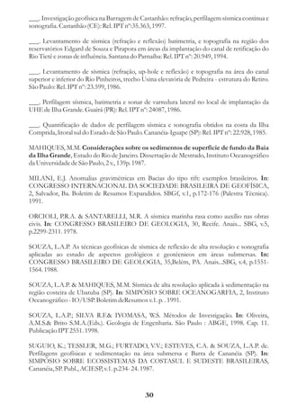 ___. Investigação geofísica na Barragem de Castanhão: refração, perfilagem sísmica contínua e
sonografia. Castanhão (CE): Rel. IPT nº:35.363, 1997.

___. Levantamento de sísmica (refração e reflexão) batimetria, e topografia na região dos
reservatórios Edgard de Souza e Pirapora em áreas da implantação do canal de retificação do
Rio Tietê e zonas de influência. Santana do Parnaíba: Rel. IPT nº: 20.949, 1994.

___. Levantamento de sísmica (refração, up-hole e reflexão) e topografia na área do canal
superior e inferior do Rio Pinheiros, trecho Usina elevatória de Pedreira - estrutura do Retiro.
São Paulo: Rel. IPT nº: 23.599, 1986.

___. Perfilagem sísmica, batimetria e sonar de varredura lateral no local de implantação da
UHE de Ilha Grande. Guairá (PR): Rel. IPT nº: 24087, 1986.

___. Quantificação de dados de perfilagem sísmica e sonografia obtidos na costa da Ilha
Comprida, litoral sul do Estado de São Paulo. Cananéia-Iguape (SP): Rel. IPT nº: 22.928, 1985.

MAHIQUES, M.M. Considerações sobre os sedimentos de superfície de fundo da Baia
da Ilha Grande, Estado do Rio de Janeiro. Dissertação de Mestrado, Instituto Oceanográfico
da Universidade de São Paulo, 2 v., 139p. 1987.

MILANI, E.J. Anomalias gravimétricas em Bacias do tipo rift: exemplos brasileiros. In:
CONGRESSO INTERNACIONAL DA SOCIEDADE BRASILEIRA DE GEOFÍSICA,
2, Salvador, Ba. Boletim de Resumos Expandidos. SBGf, v.1, p.172-176 (Palestra Técnica).
1991.

ORCIOLI, P.R.A. & SANTARELLI, M.R. A sísmica marinha rasa como auxílio nas obras
civis. In: CONGRESSO BRASILEIRO DE GEOLOGIA, 30, Recife. Anais... SBG, v.5,
p.2299-2311. 1978.

SOUZA, L.A.P. As técnicas geofísicas de sísmica de reflexão de alta resolução e sonografia
aplicadas ao estudo de aspectos geológicos e geotécnicos em áreas submersas. In:
CONGRESSO BRASILEIRO DE GEOLOGIA, 35,Belém, PA. Anais...SBG, v.4, p.1551-
1564. 1988.

SOUZA, L.A.P. & MAHIQUES, M.M. Sísmica de alta resolução aplicada à sedimentação na
região costeira de Ubatuba (SP). In: SIMPÓSIO SOBRE OCEANOGARFIA, 2, Instituto
Oceanográfico - IO/USP. Boletim deResumos v.1. p. . 1991.

SOUZA, L.A.P.; SILVA R.F.& IYOMASA, W.S. Métodos de Investigação. In: Oliveira,
A.M.S.& Brito S.M.A.(Eds.). Geologia de Engenharia. São Paulo : ABGE, 1998. Cap. 11.
Publicação IPT 2551. 1998.

SUGUIO, K.; TESSLER, M.G.; FURTADO, V.V.; ESTEVES, C.A. & SOUZA, L.A.P. de.
Perfilagens geofísicas e sedimentação na área submersa e Barra de Cananéia (SP). In:
SIMPÓSIO SOBRE ECOSSISTEMAS DA COSTASUL E SUDESTE BRASILEIRAS,
Cananéia, SP. Publ., ACIESP, v.1. p.234- 24. 1987.


                                              30
 