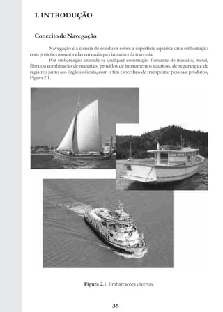 1. INTRODUÇÃO

  Conceito de Navegação
          Navegação é a ciência de conduzir sobre a superfície aquática uma embarcação
com posições monitoradas em quaisquer instantes da travessia.
          Por embarcação entende-se qualquer construção flutuante de madeira, metal,
fibra ou combinação de materiais, providos de instrumentos náuticos, de segurança e de
registros junto aos órgãos oficiais, com o fim específico de transportar pessoa e produtos,
Figura 2.1.




                           Figura 2.1. Embarcações diversas.



                                          35
 