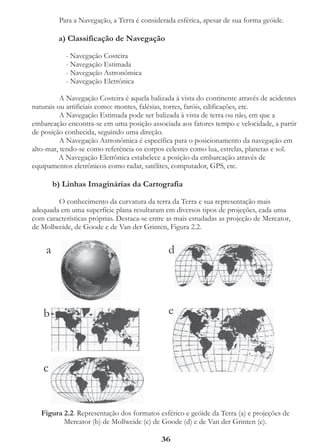 Para a Navegação, a Terra é considerada esférica, apesar de sua forma geóide.

         a) Classificação de Navegação

           - Navegação Costeira
           - Navegação Estimada
           - Navegação Astronômica
           - Navegação Eletrônica

          A Navegação Costeira é aquela balizada à vista do continente através de acidentes
naturais ou artificiais como: montes, falésias, torres, faróis, edificações, etc.
          A Navegação Estimada pode ser balizada à vista de terra ou não, em que a
embarcação encontra-se em uma posição associada aos fatores tempo e velocidade, a partir
de posição conhecida, seguindo uma direção.
          A Navegação Astronômica é específica para o posicionamento da navegação em
alto-mar, tendo-se como referência os corpos celestes como lua, estrelas, planetas e sol.
          A Navegação Eletrônica estabelece a posição da embarcação através de
equipamentos eletrônicos como radar, satélites, computador, GPS, etc.

        b) Linhas Imaginárias da Cartografia

        O conhecimento da curvatura da terra da Terra e sua representação mais
adequada em uma superfície plana resultaram em diversos tipos de projeções, cada uma
com características próprias. Destaca-se entre as mais estudadas as projeção de Mercator,
de Mollweide, de Goode e de Van der Grinten, Figura 2.2.


    a                                          d




   b                                           e



   c


   Figura 2.2. Representação dos formatos esférico e geóide da Terra (a) e projeções de
          Mercator (b) de Mollweide (c) de Goode (d) e de Van der Grinten (e).

                                            36
 