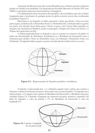 A projeção de Mercator tem sido a mais difundida, pois a direção, posição e distância
podem ser obtidas com facilidade. Foi idealizada por Gerardo Mercator no Século XVI (ano
1608?) e é a projeção usada nas cartas brasileiras e estrangeiras.
          O estabelecimento das convenções dos paralelos e dos meridianos, que são as linhas
imaginárias para a localização de qualquer ponto no globo terrestre através das coordenadas
geográficas, Figura 2.3.
          Denomina-se de Equador ou linha equatorial, a linha que divide a Terra em duas
partes iguais, estabelecendo o Hemisfério Norte e o Hemisfério Sul. A latitude indica o quanto
um ponto está afastado dessa linha, para o Norte ou para o Sul. Outras linhas paralelas ao
Equador são chamadas de Paralelos, sendo os principais o Trópico de Câncer (ao Norte) e o
Trópico de Capricórnio (ao Sul).
          As linhas perpendiculares ao Equador e que se cruzam nos extremos do globo ou
pólos são denominadas de Meridianos. Estabeleceu-se o Meridiano de Greenwich como a
referência para dividir a Terra no Hemisfério Leste (ou Oriental) e Hemisfério Oeste (ou
Ocidental). A longitude indica o quanto o ponto está afastado dessa linha a leste ou a oeste.




             Figura 2.3 - Representação do Equador, paralelos e meridianos.


         A latitude é representada por e é a distância angular entre o plano que contem o
Equador e a linha de interseção do ponto observado com o centro do globo. A longitude tem a
representação e é o ângulo entre o plano do Meridiano de Greenwich e o Meridiano do ponto
estudado, Figura 2.4. A latitude e longitude são expressas em graus, minutos e segundos. Na
linha do Equador o valor da latitude é 0°e no Meridiano de Greenwich o valor da
longitude é 0°.




    Figura 2.4. Latitude e longitude
                 de um ponto local

                                              37
 