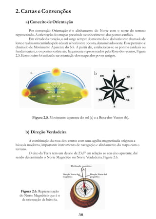 2. Cartas e Convenções
       a) Conceito de Orientação
           Por convenção Orientação é o alinhamento do Norte com o norte do terreno
representado. A orientação dos mapas prescinde o conhecimento dos pontos cardiais.
           Em virtude da rotação, o sol surge sempre do mesmo lado do horizonte chamado de
leste e realiza um caminho pelo céu até o horizonte oposto, denominado oeste. Esse percurso é
chamado de Movimento Aparente do Sol. A partir daí, estabeleceu-se os pontos cardeais ou
fundamentais, e os pontos colaterais, largamente representados pela Rosa-dos-ventos, Figura
2.5. Esse roteiro foi utilizado na orientação dos mapas dos povos antigos.



          a                                                     b




           Figura 2.5. Movimento aparente do sol (a) e a Rosa-dos-Ventos (b).


       b) Direção Verdadeira
         A combinação da rosa-dos-ventos com uma agulha magnetizada originou a
bússola moderna, importante instrumento de navegação e alinhamento do mapa com o
terreno.
         O eixo da Terra tem um desvio de 23,6° em relação ao seu eixo aparente, daí
sendo determinado o Norte Magnético ou Norte Verdadeiro, Figura 2.6.

                                         Declinação magnética


                                 Direção Norte-Sul         Direção Norte-Sul
                                 magnética                 geográfica




   Figura 2.6. Representação
  do Norte Magnético que é o
    da orientação da bússola.



                                                38
 