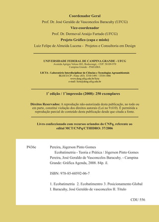Coordenador Geral
           Prof. Dr. José Geraldo de Vasconcelos Baracuhy (UFCG)
                                    Vice-coordenador
                    Prof. Dr. Dermeval Araújo Furtado (UFCG)
                           Projeto Gráfico (capa e miolo)
   Luiz Felipe de Almeida Lucena - Projetos e Consultoria em Design



            UNIVERSIDADE FEDERAL DE CAMPINA GRANDE - UFCG
                     Avenida Aprígio Veloso 882, Bodocongó - CEP: 58109-970
                                   Campina Grande - PARAÍBA

          LICTA - Laboratório Interdisciplinar de Ciências e Tecnologias Agroambientais
                        BLOCO CP - Fone: (83) 3310-1491 / 3310-1486
                                   www.deag.ufcg.edu.br/licta
                                 e-mail: licta@deag.ufcg.edu.br



               1a edição / 1a impressão (2008): 250 exemplares

 Direitos Reservados: A reprodução não-autorizada desta publicação, no todo ou
  em parte, constitui violação dos direitos autorais (Lei no 9.610). É permitida a
    reprodução parcial do conteúdo desta publicação desde que citada a fonte.


        Livro confeccionado com recursos oriundos do CNPq, referente ao
                     edital MCT/CNPq/CTHIDRO: 37/2006




P436e             Pereira, Jógerson Pinto Gomes
                     Ecobatimetria - Teoria e Prática / Jógerson Pinto Gomes
                  Pereira, José Geraldo de Vasconcelos Baracuhy. - Campina
                  Grande: Gráfica Agenda, 2008. 84p. il.

                  ISBN: 978-85-60592-06-7

                  1. Ecobatimetria 2. Ecobatímentro 3. Posicionamento Global
                  I. Baracuhy, José Geraldo de vasconcelos II. Título

                                                                                          CDU 556
 