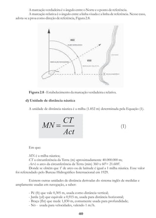 A marcação verdadeira é o ângulo entre o Norte e o ponto de referência.
          A marcação relativa é o ângulo entre a linha visada e a linha de referência. Nesse caso,
adota-se a proa como direção de referência, Figura 2.8.




         Figura 2.8 - Estabelecimento da marcação verdadeira e relativa.

       d) Unidade de distância náutica

         A unidade de distância náutica é a milha (1.852 m) determinada pela Equação (1).


                       CT
                    MN =                                                       (1)
                       Act
         Em que:

          MN é a milha náutica;
          CT a circunferência da Terra (m) aproximadamente 40.000.000 m;
          Act é o arco da circunferência da Terra (min) 360 x 60'= 21.600'.
          Donde se obtém que 1' de arco ou de latitude é igual a 1 milha náutica. Esse valor
foi referendado pelo Bureau Hidrográfico Internacional em 1929.

       Existem outras unidades de distância derivadas do sistema inglês de medidas e
amplamente usadas em navegação, a saber:

         - Pé (ft) que vale 0,305 m, usada como distância vertical;
         - Jarda (yd) que equivale a 0,915 m, usada para distância horizontal;
         - Braça (fht) que mede 1,830 m, comumente usada para profundidade;
         - Nó - usada para velocidades, valendo 1 m/h.

                                               40
 