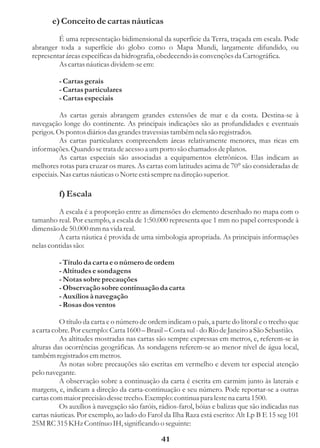 e) Conceito de cartas náuticas
         É uma representação bidimensional da superfície da Terra, traçada em escala. Pode
abranger toda a superfície do globo como o Mapa Mundi, largamente difundido, ou
representar áreas específicas da hidrografia, obedecendo às convenções da Cartográfica.
         As cartas náuticas dividem-se em:

         - Cartas gerais
         - Cartas particulares
         - Cartas especiais

          As cartas gerais abrangem grandes extensões de mar e da costa. Destina-se à
navegação longe do continente. As principais indicações são as profundidades e eventuais
perigos. Os pontos diários das grandes travessias também nela são registrados.
          As cartas particulares compreendem áreas relativamente menores, mas ricas em
informações. Quando se trata de acesso a um porto são chamados de planos.
          As cartas especiais são associadas a equipamentos eletrônicos. Elas indicam as
melhores rotas para cruzar os mares. As cartas com latitudes acima de 70° são consideradas de
especiais. Nas cartas náuticas o Norte está sempre na direção superior.

         f) Escala
         A escala é a proporção entre as dimensões do elemento desenhado no mapa com o
tamanho real. Por exemplo, a escala de 1:50.000 representa que 1 mm no papel corresponde à
dimensão de 50.000 mm na vida real.
         A carta náutica é provida de uma simbologia apropriada. As principais informações
nelas contidas são:

         - Título da carta e o número de ordem
         - Altitudes e sondagens
         - Notas sobre precauções
         - Observação sobre continuação da carta
         - Auxílios à navegação
         - Rosas dos ventos

          O título da carta e o número de ordem indicam o país, a parte do litoral e o trecho que
a carta cobre. Por exemplo: Carta 1600 – Brasil – Costa sul - do Rio de Janeiro a São Sebastião.
          As altitudes mostradas nas cartas são sempre expressas em metros, e, referem-se às
alturas das ocorrências geográficas. As sondagens referem-se ao menor nível de água local,
também registrados em metros.
          As notas sobre precauções são escritas em vermelho e devem ter especial atenção
pelo navegante.
          A observação sobre a continuação da carta é escrita em carmim junto às laterais e
margens, e, indicam a direção da carta-continuação e seu número. Pode reportar-se a outras
cartas com maior precisão desse trecho. Exemplo: continua para leste na carta 1500.
          Os auxílios à navegação são faróis, rádios-farol, bóias e balizas que são indicadas nas
cartas náuticas. Por exemplo, ao lado do Farol da Ilha Raza está escrito: Alt Lp B E 15 seg 101
25M RC 315 KHz Contínuo IH, significando o seguinte:

                                               41
 