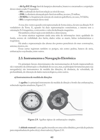 - Alt Lp B E 15 seg: farol de lampejos alternados, brancos e encarnados e a repetição
desses sinais a cada 15 segundos;
          - 101: é a altitude do farol em relação ao nível do mar;
          - 25M: é a distância alcançada pelo farol em milhas, no caso, 25 milhas;
          - 315 KHz: é a freqüência de emissão do sinal em quiloHertz, no caso, 315 KHz;
          - IH: é a representação desse sinal.

         A rosa-dos-ventos quando está representada de forma única, ela tem sua direção N-S
verdadeiros da Terra. E, quando há duas representações concêntricas, a interna tem a
orientação N-S magnética, e está escrito o valor da declinação magnética.
         Há também a observação com símbolos e abreviaturas.
         As cartas náuticas registram ainda uma série de informações úteis: qualidade do
fundo, setores de visibilidade dos faróis, dados sobre as marés, linhas isobatimétricas e
isogônicas.
         Há ainda a representação das alturas dos pontos percebíveis do mar: construções,
antenas, morros, etc.
         Essas cartas registram também os perigos, tais como: pedras, bancos de areia,
embarcações soçobradas, entre outros.


         2.3. Instrumentos e Navegação Eletrônica
         Os principais fatores determinantes das instrumentações de bordo imprescindíveis
são o tamanho da embarcação e a finalidade de seu uso, mas, as principais ferramentas para o(a)
navegador(a) são instrumentos de medida das direções, de distância, de velocidade, de
profundidade, de obtenção de dados meteorológicos, entre outros.

    a) Instrumentos de medida de direções

        A agulha é o principal instrumento de medida de direção a bordo das embarcações,
sobretudo àquelas amadoras, Figura 2. 9.




                    Figura 2.9. Agulhas típicas de embarcações simples.


        A alidade manual é uma agulha inserida em uma cuba cilíndrica, provida de pulseira
para empunhadura do pulso do(a) observador(a), Figura 2.10.


                                              42
 